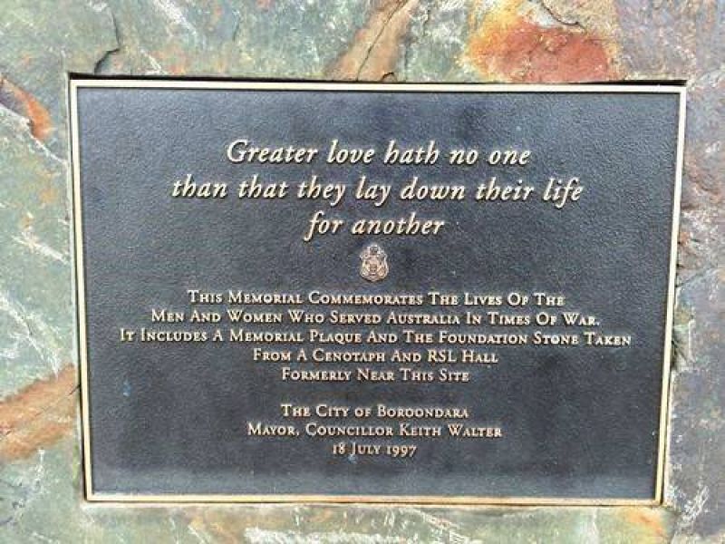 Greater love hath no one than that they lay down their life for another.  This memorial commemorates the lives of the men and women who served Australia in times of war.  It includes a memorial plaque and the foundation stone taken from a cenotaph and RSL Hall formerly near this site.   The City of Boroondara Mayor, Councillor Keith Walter. 18 July 1997